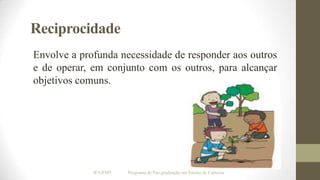 Reciprocidade
Envolve a profunda necessidade de responder aos outros
e de operar, em conjunto com os outros, para alcançar
objetivos comuns.

IF/UFMT

Programa de Pós-graduação em Ensino de Ciências

 