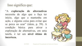 Isso significa que:
“A exploração de alternativas
necessita de algo que a faça ter
início, algo que a mantenha em
ação, e alguma coisa para evitar que
se perca no azar” (idem, p. 59). A
condição básica para ativar a
exploração de alternativas, em uma
tarefa, é ter um nível ótimo de
incerteza.
IF/UFMT

Programa de Pós-graduação em Ensino de Ciências

 
