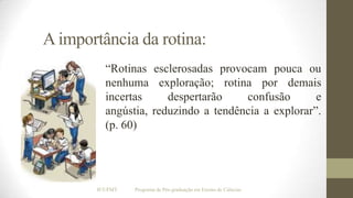 A importância da rotina:
“Rotinas esclerosadas provocam pouca ou
nenhuma exploração; rotina por demais
incertas
despertarão
confusão
e
angústia, reduzindo a tendência a explorar”.
(p. 60)

IF/UFMT

Programa de Pós-graduação em Ensino de Ciências

 