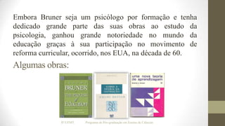 Embora Bruner seja um psicólogo por formação e tenha
dedicado grande parte das suas obras ao estudo da
psicologia, ganhou grande notoriedade no mundo da
educação graças à sua participação no movimento de
reforma curricular, ocorrido, nos EUA, na década de 60.

Algumas obras:

IF/UFMT

Programa de Pós-graduação em Ensino de Ciências

 