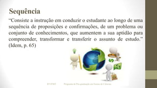 Sequência
“Consiste a instrução em conduzir o estudante ao longo de uma
sequência de proposições e confirmações, de um problema ou
conjunto de conhecimentos, que aumentem a sua aptidão para
compreender, transformar e transferir o assunto de estudo.”
(Idem, p. 65)

IF/UFMT

Programa de Pós-graduação em Ensino de Ciências

 
