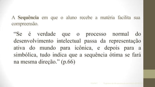 A Sequência em que o aluno recebe a matéria facilita sua
compreensão.

“Se é verdade que o processo normal do
desenvolvimento intelectual passa da representação
ativa do mundo para icônica, e depois para a
simbólica, tudo indica que a sequência ótima se fará
na mesma direção.” (p.66)

IF/UFMT

Programa de Pós-graduação em Ensino de Ciências

 