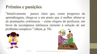 Prêmios e punições
“Intuitivamente parece claro que, como progresso da
aprendizagem, chega-se a um ponto que é melhor abster-se
de premiações extrínsecas – como elogios do professor, em
favor da recompensa intrínseca inerente à solução de um
problema complexo.” (Idem, p. 58)

IF/UFMT

Programa de Pós-graduação em Ensino de Ciências

 