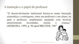 A instrução e o papel do professor
“O desenvolvimento intelectual baseia-se numa interação
sistemática e contingente, entre um professor e um aluno, na
qual o professor, amplamente equipado com técnicas
anteriormente
inventadas,
ensina
a
criança.”
(MOREIRA, 1999, p. 90 apud BRUNER, 1969, p.20).

IF/UFMT

Programa de Pós-graduação em Ensino de Ciências

 