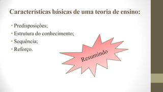Características básicas de uma teoria de ensino:
• Predisposições;
• Estrutura do conhecimento;
• Sequência;
• Reforço.

 
