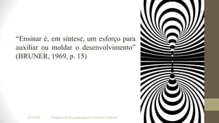 “Ensinar é, em síntese, um esforço para
auxiliar ou moldar o desenvolvimento”
(BRUNER, 1969, p. 15)

IF/UFMT

Programa de Pós-graduação em Ensino de Ciências

 