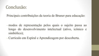 Conclusão:
Principais contribuições da teoria de Bruner para educação:
- modos de representação pelos quais o sujeito passa ao
longo do desenvolvimento intelectual (ativo, icônico e
simbólico);
- Currículo em Espiral e Aprendizagem por descoberta.

 
