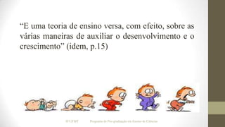 “E uma teoria de ensino versa, com efeito, sobre as
várias maneiras de auxiliar o desenvolvimento e o
crescimento” (idem, p.15)

IF/UFMT

Programa de Pós-graduação em Ensino de Ciências

 