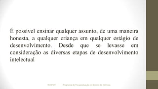 É possível ensinar qualquer assunto, de uma maneira
honesta, a qualquer criança em qualquer estágio de
desenvolvimento. Desde que se levasse em
consideração as diversas etapas de desenvolvimento
intelectual

IF/UFMT

Programa de Pós-graduação em Ensino de Ciências

 
