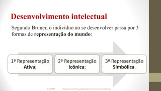 Desenvolvimento intelectual
Segundo Bruner, o indivíduo ao se desenvolver passa por 3
formas de representação do mundo:

1ª Representação
Ativa;

IF/UFMT

2ª Representação
Icônica;

3ª Representação
Simbólica.

Programa de Pós-graduação em Ensino de Ciências

 