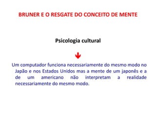 BRUNER E O RESGATE DO CONCEITO DE MENTE 
Psicologia cultural 
 
Um computador funciona necessariamente do mesmo modo no 
Japão e nos Estados Unidos mas a mente de um japonês e a 
de um americano não interpretam a realidade 
necessariamente do mesmo modo. 
