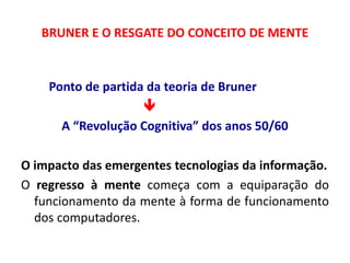 BRUNER E O RESGATE DO CONCEITO DE MENTE 
Ponto de partida da teoria de Bruner 
 
A “Revolução Cognitiva” dos anos 50/60 
O impacto das emergentes tecnologias da informação. 
O regresso à mente começa com a equiparação do 
funcionamento da mente à forma de funcionamento 
dos computadores. 
 