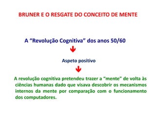 BRUNER E O RESGATE DO CONCEITO DE MENTE 
A “Revolução Cognitiva” dos anos 50/60 
 
Aspeto positivo 
 
A revolução cognitiva pretendeu trazer a “mente” de volta às 
ciências humanas dado que visava descobrir os mecanismos 
internos da mente por comparação com o funcionamento 
dos computadores. 
 