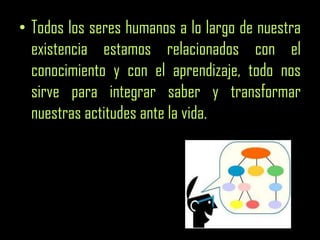• Todos los seres humanos a lo largo de nuestra
existencia estamos relacionados con el
conocimiento y con el aprendizaje, todo nos
sirve para integrar saber y transformar
nuestras actitudes ante la vida.
 
