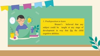 1. Predisposition to learn
Bruner’s believed that any
subject could be taught at any stage of
development in way that fits the child
cognitive abilities.
 