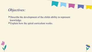 Describe the development of the childs ability to represent
knowledge.
Explain how the spiral curriculum works.
Objectives:
 