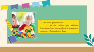 1. Enactive Representation
At the earliest ages, children
learn through actions on physical objects and
outcomes of sensation of them.
 