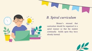 Bruner’s stressed that
curriculum should be organized in a
spiral manner so that the student
continually builds upon they have
already learned.
B. Spiral curriculum
 