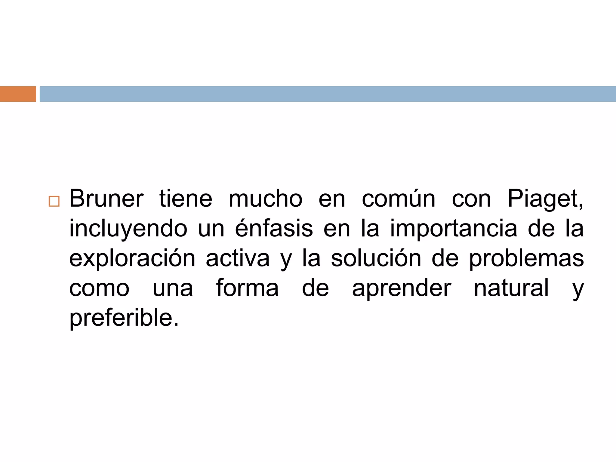    Bruner tiene mucho en común con Piaget,
    incluyendo un énfasis en la importancia de la
    exploración activa y la solución de problemas
    como una forma de aprender natural y
    preferible.
 
