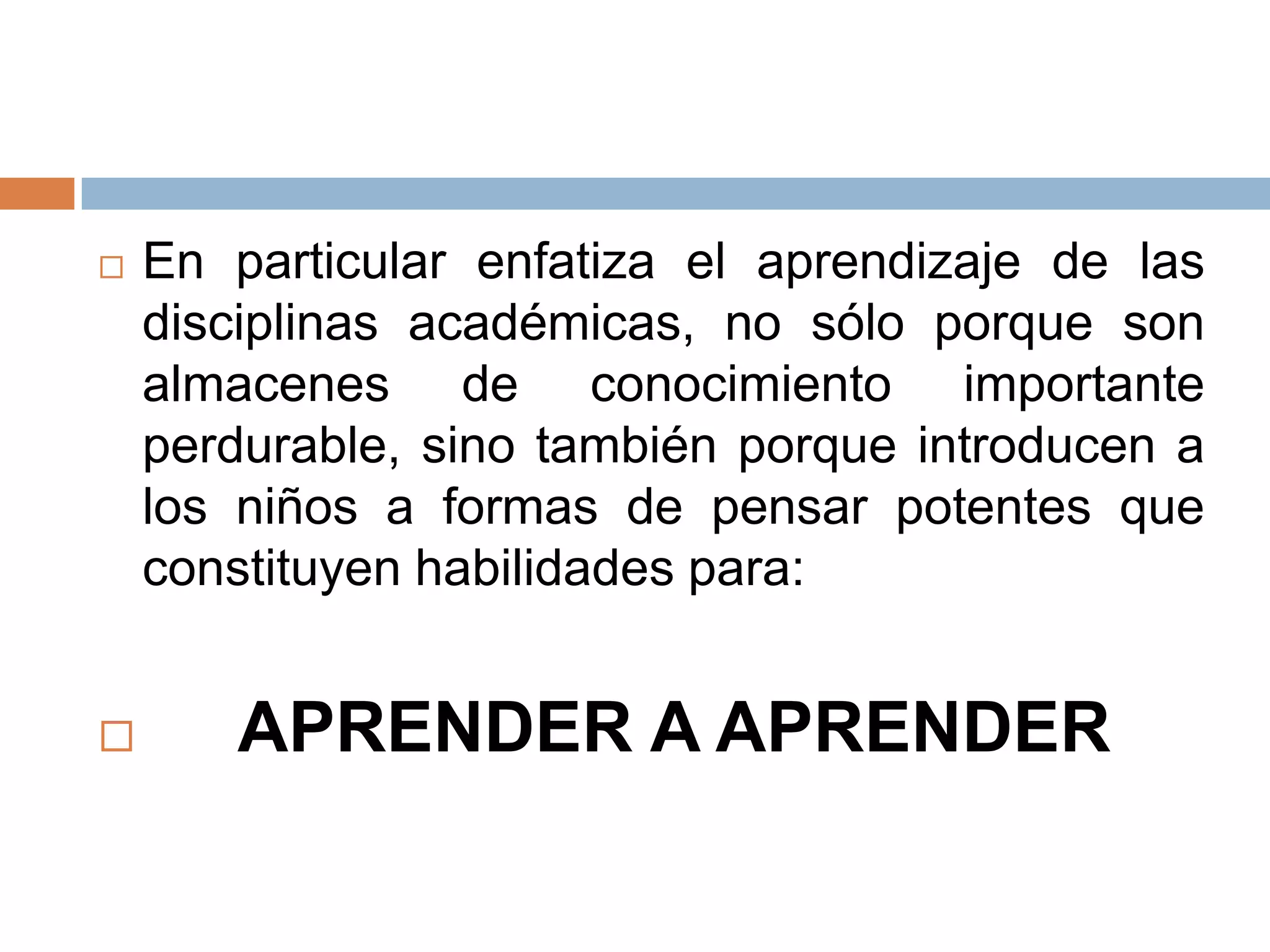    En particular enfatiza el aprendizaje de las
    disciplinas académicas, no sólo porque son
    almacenes de conocimiento importante
    perdurable, sino también porque introducen a
    los niños a formas de pensar potentes que
    constituyen habilidades para:


      APRENDER A APRENDER
 