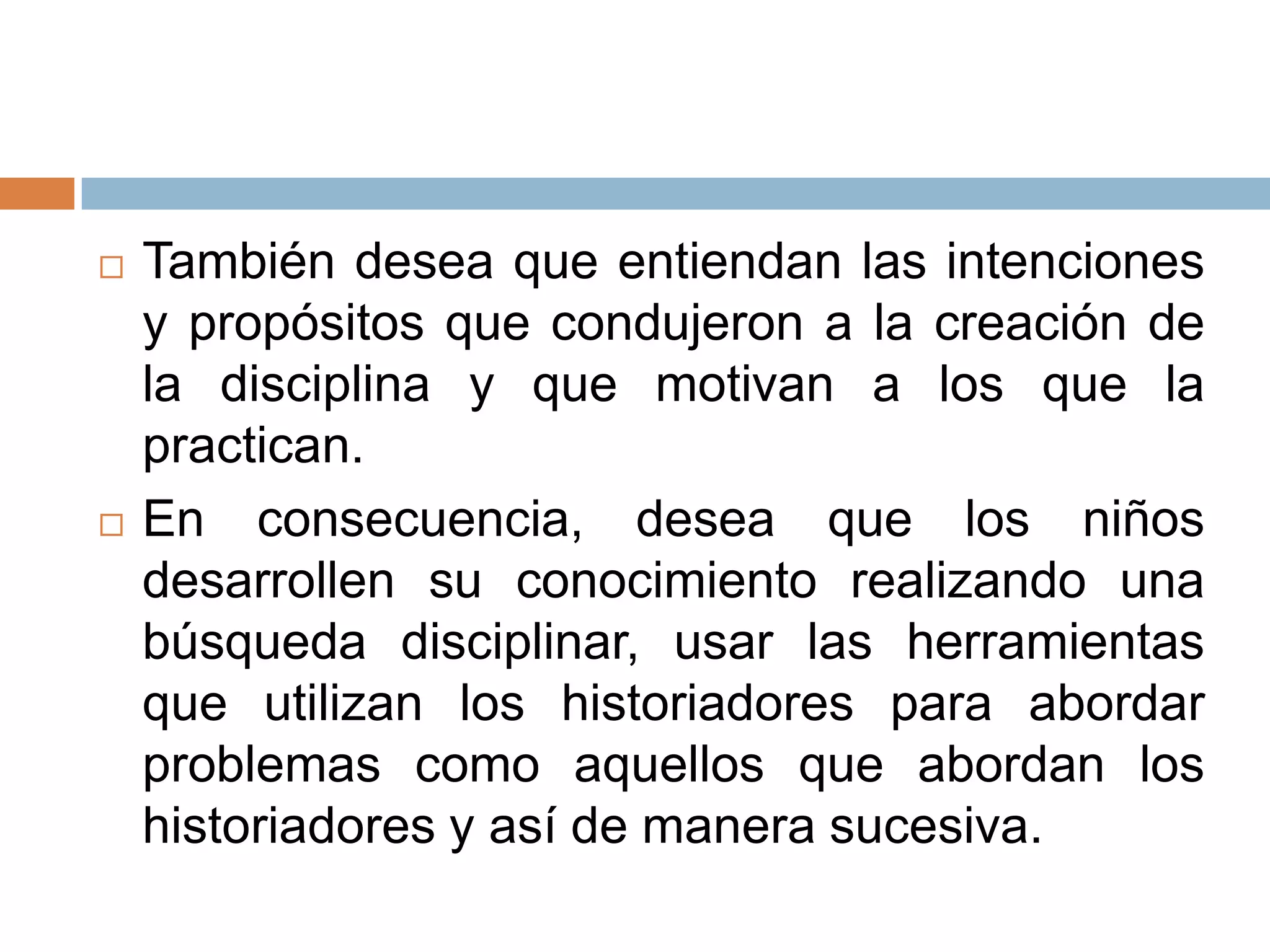    También desea que entiendan las intenciones
    y propósitos que condujeron a la creación de
    la disciplina y que motivan a los que la
    practican.
   En consecuencia, desea que los niños
    desarrollen su conocimiento realizando una
    búsqueda disciplinar, usar las herramientas
    que utilizan los historiadores para abordar
    problemas como aquellos que abordan los
    historiadores y así de manera sucesiva.
 