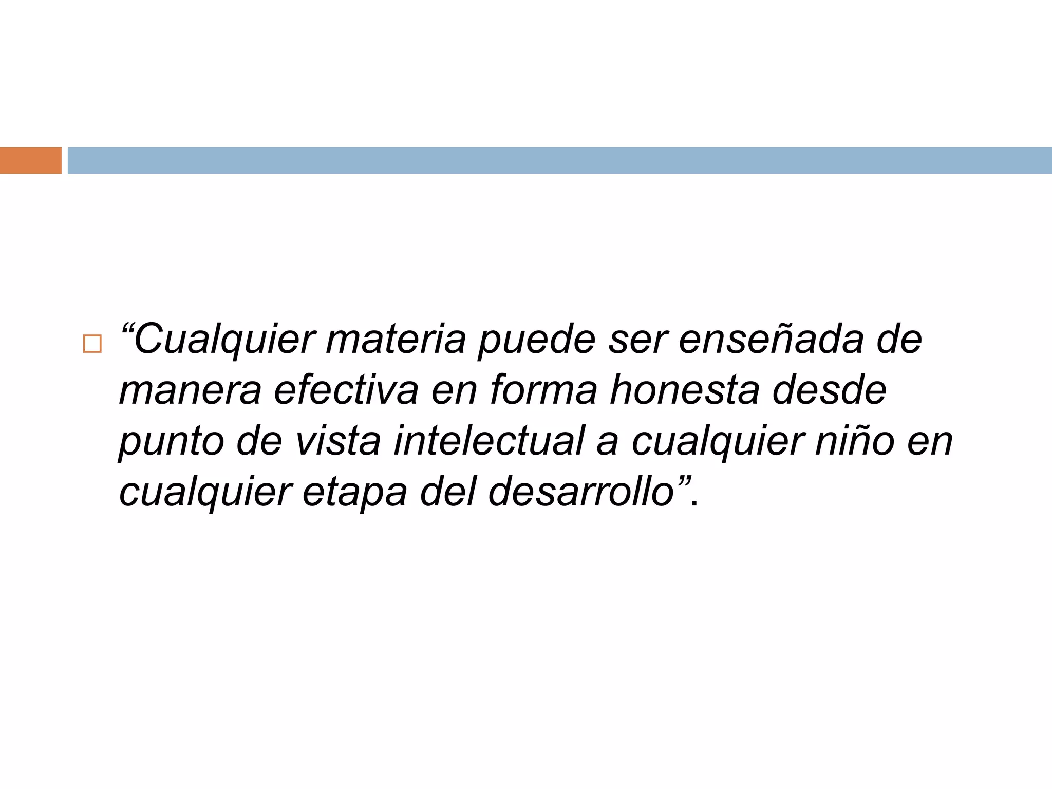    “Cualquier materia puede ser enseñada de
    manera efectiva en forma honesta desde
    punto de vista intelectual a cualquier niño en
    cualquier etapa del desarrollo”.
 