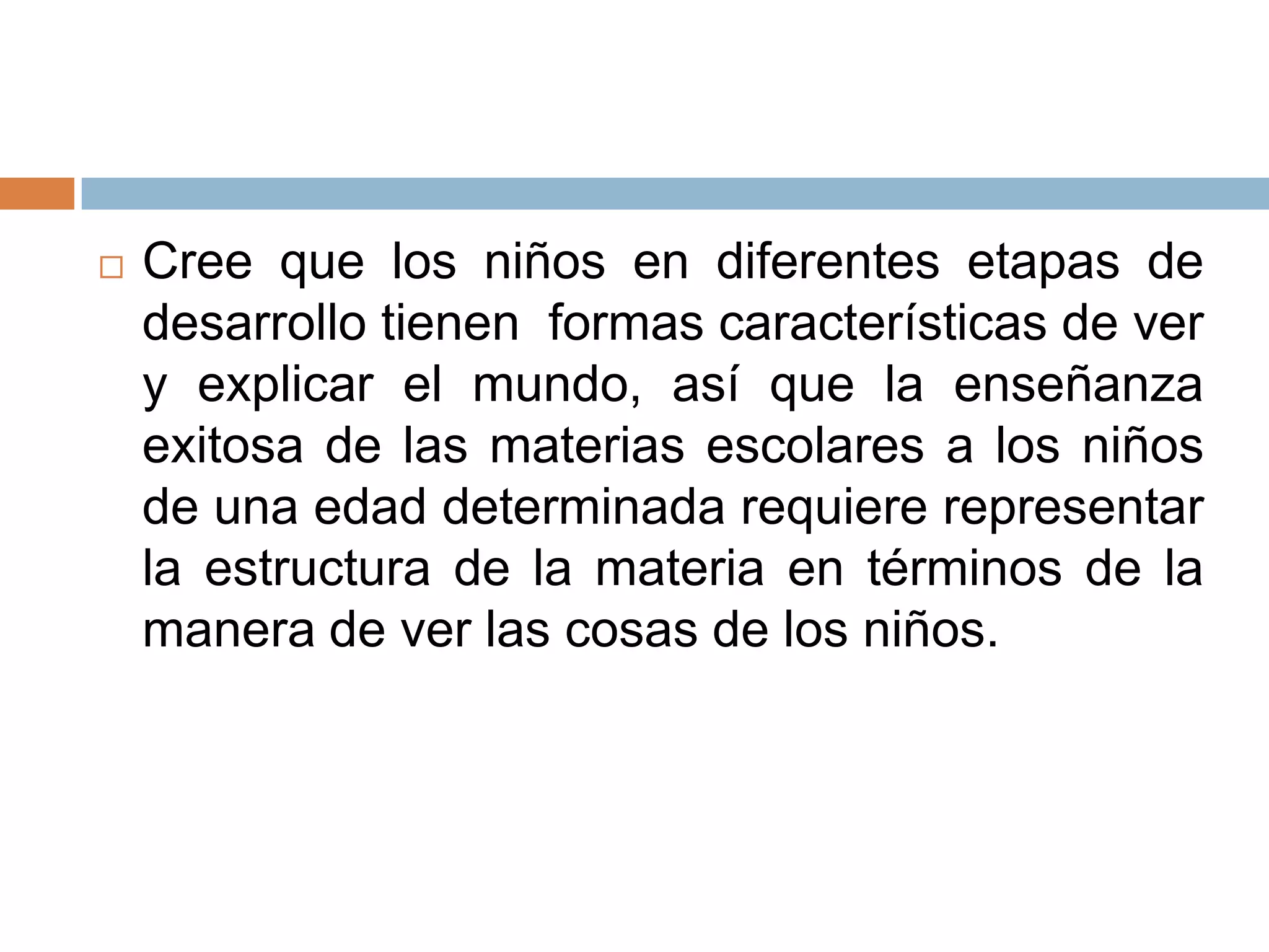    Cree que los niños en diferentes etapas de
    desarrollo tienen formas características de ver
    y explicar el mundo, así que la enseñanza
    exitosa de las materias escolares a los niños
    de una edad determinada requiere representar
    la estructura de la materia en términos de la
    manera de ver las cosas de los niños.
 