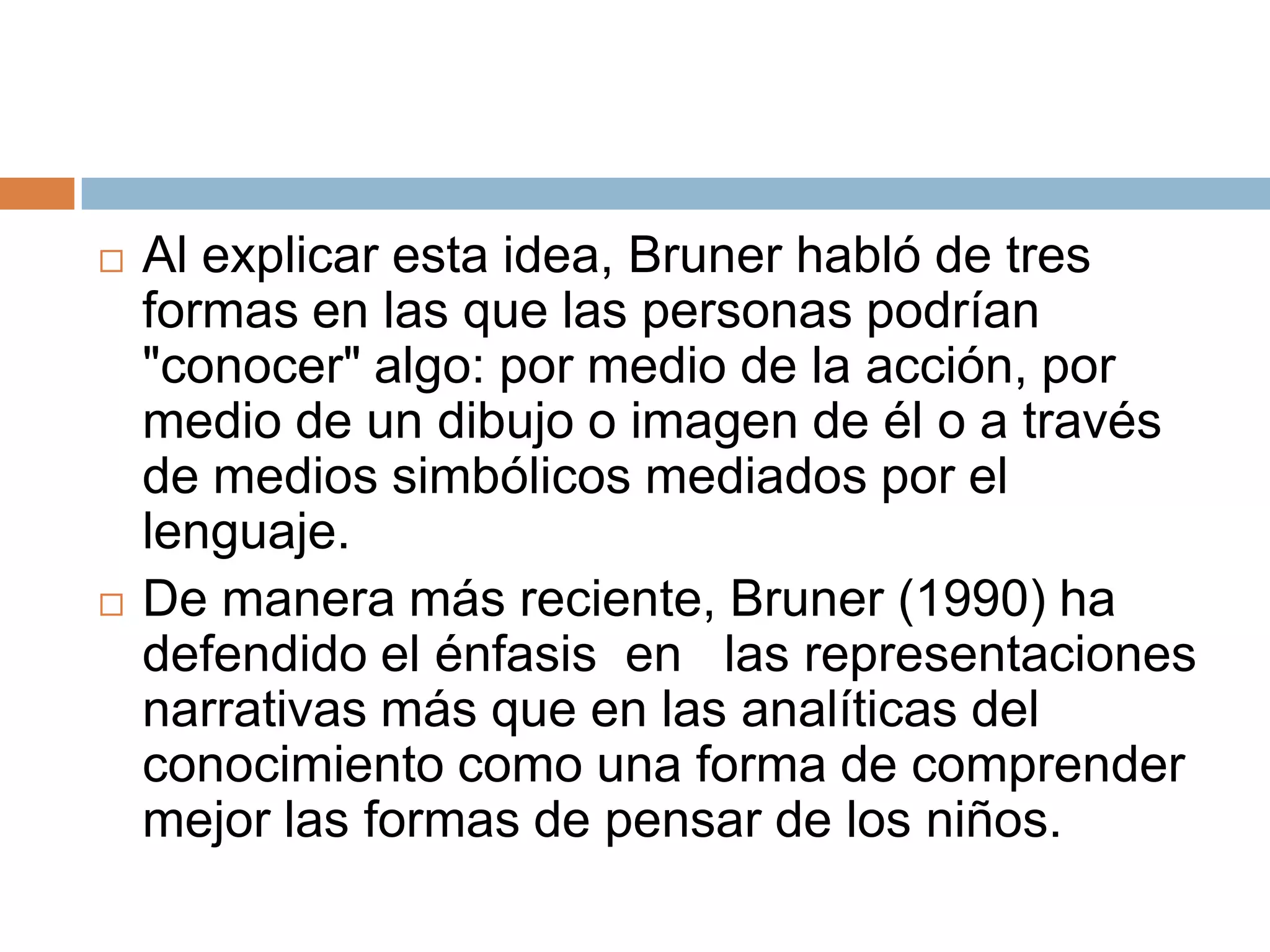    Al explicar esta idea, Bruner habló de tres
    formas en las que las personas podrían
    "conocer" algo: por medio de la acción, por
    medio de un dibujo o imagen de él o a través
    de medios simbólicos mediados por el
    lenguaje.
   De manera más reciente, Bruner (1990) ha
    defendido el énfasis en las representaciones
    narrativas más que en las analíticas del
    conocimiento como una forma de comprender
    mejor las formas de pensar de los niños.
 