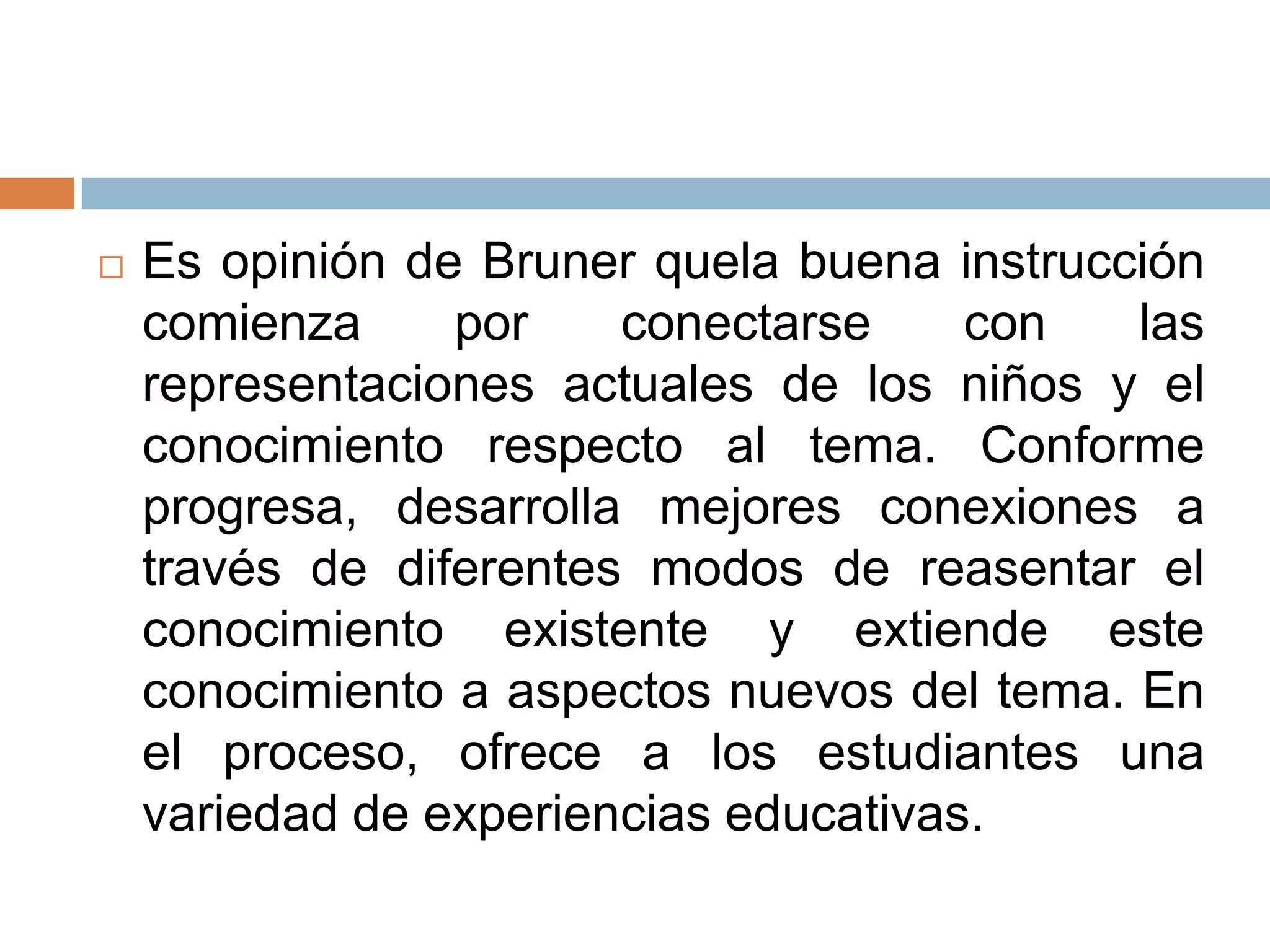    Es opinión de Bruner quela buena instrucción
    comienza     por    conectarse     con   las
    representaciones actuales de los niños y el
    conocimiento respecto al tema. Conforme
    progresa, desarrolla mejores conexiones a
    través de diferentes modos de reasentar el
    conocimiento existente y extiende este
    conocimiento a aspectos nuevos del tema. En
    el proceso, ofrece a los estudiantes una
    variedad de experiencias educativas.
 