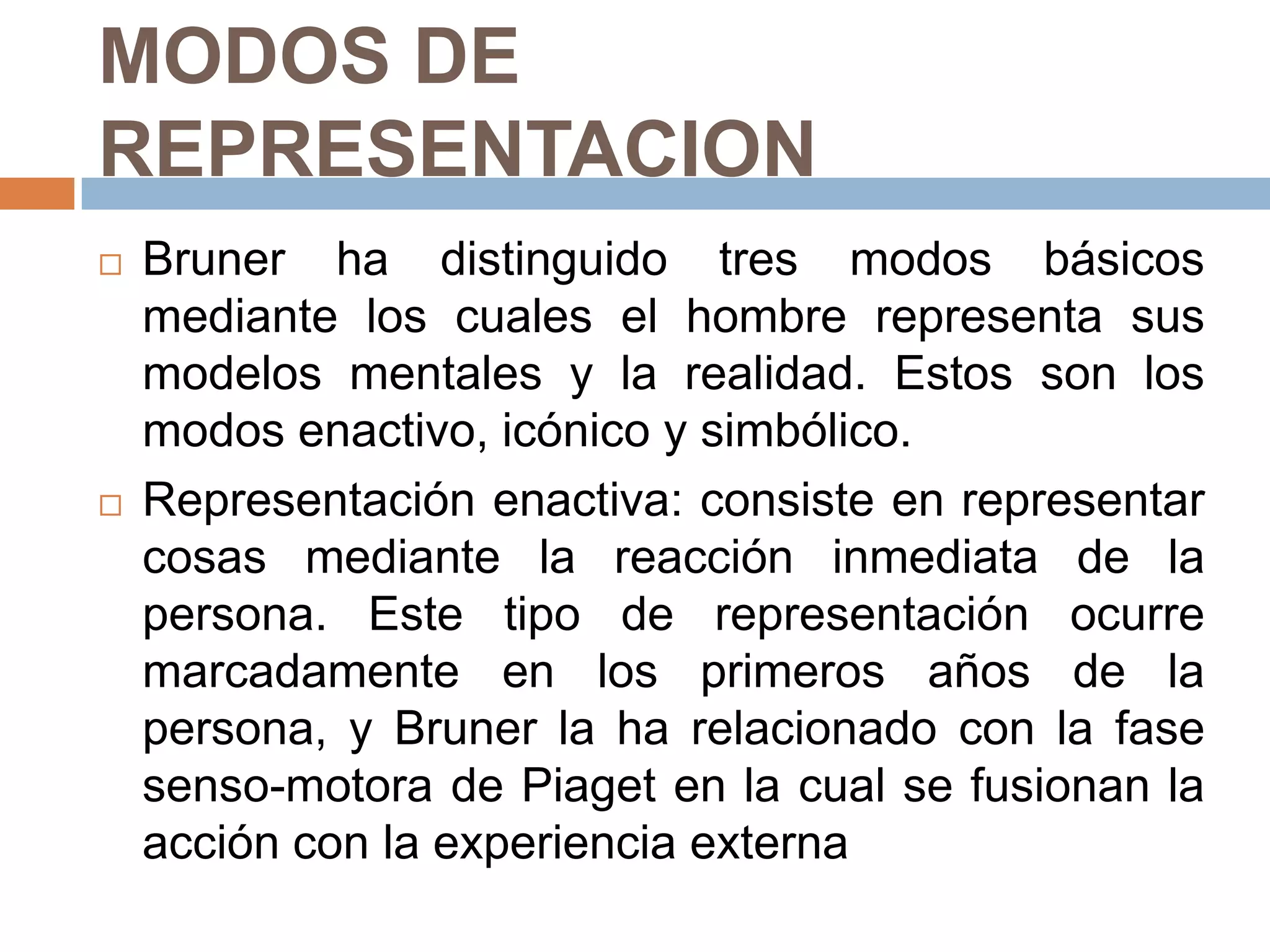 MODOS DE
REPRESENTACION
   Bruner ha distinguido tres modos básicos
    mediante los cuales el hombre representa sus
    modelos mentales y la realidad. Estos son los
    modos enactivo, icónico y simbólico.
   Representación enactiva: consiste en representar
    cosas mediante la reacción inmediata de la
    persona. Este tipo de representación ocurre
    marcadamente en los primeros años de la
    persona, y Bruner la ha relacionado con la fase
    senso-motora de Piaget en la cual se fusionan la
    acción con la experiencia externa
 