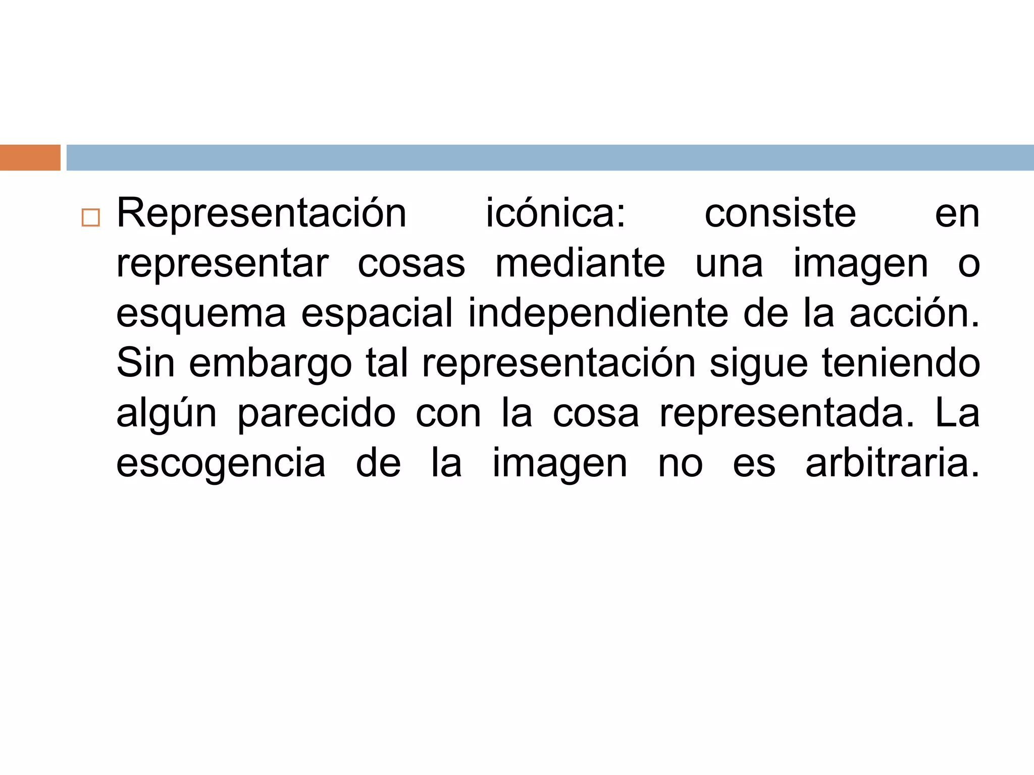    Representación     icónica:    consiste    en
    representar cosas mediante una imagen o
    esquema espacial independiente de la acción.
    Sin embargo tal representación sigue teniendo
    algún parecido con la cosa representada. La
    escogencia de la imagen no es arbitraria.
 