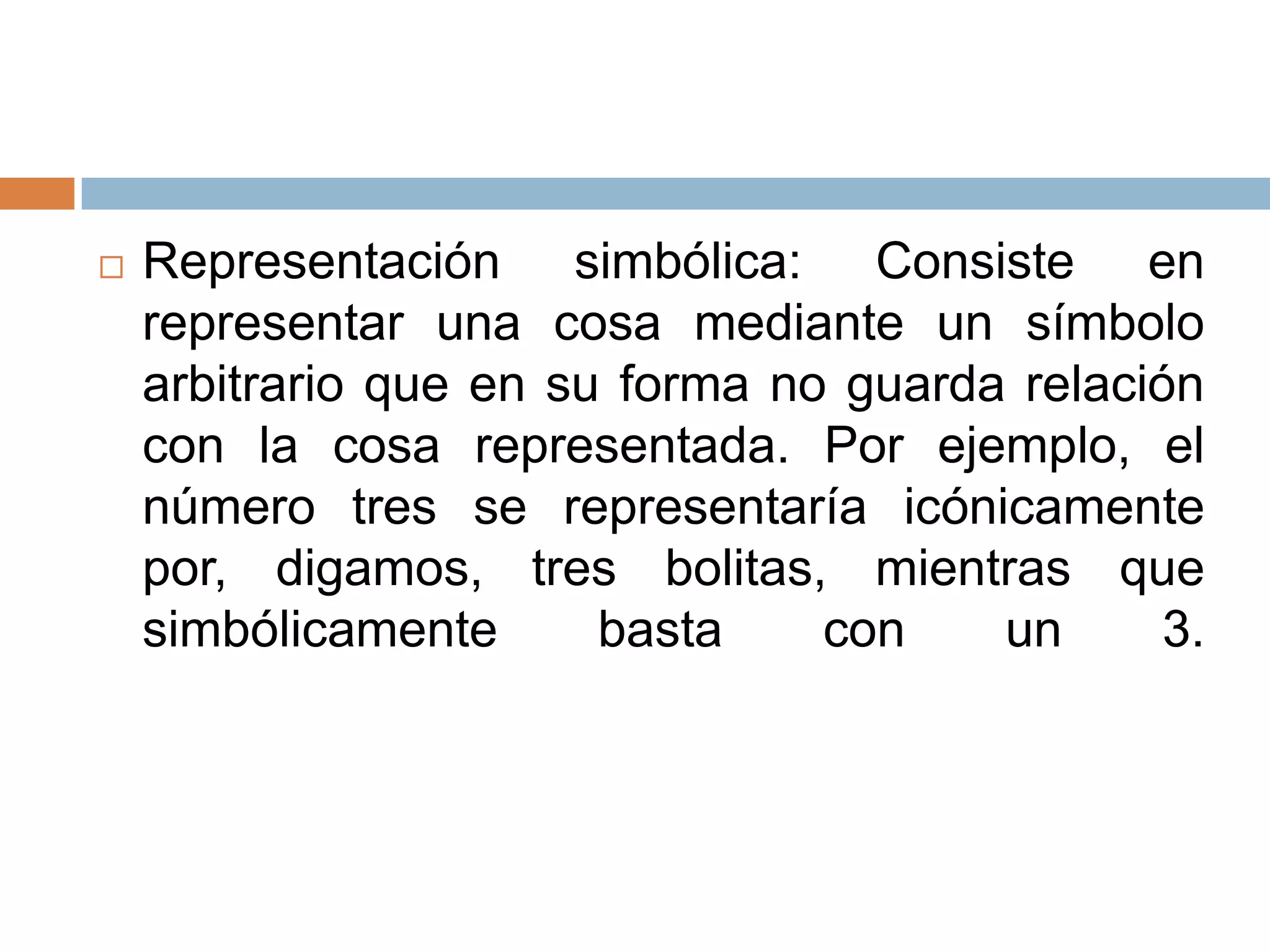    Representación simbólica: Consiste en
    representar una cosa mediante un símbolo
    arbitrario que en su forma no guarda relación
    con la cosa representada. Por ejemplo, el
    número tres se representaría icónicamente
    por, digamos, tres bolitas, mientras que
    simbólicamente      basta    con    un      3.
 