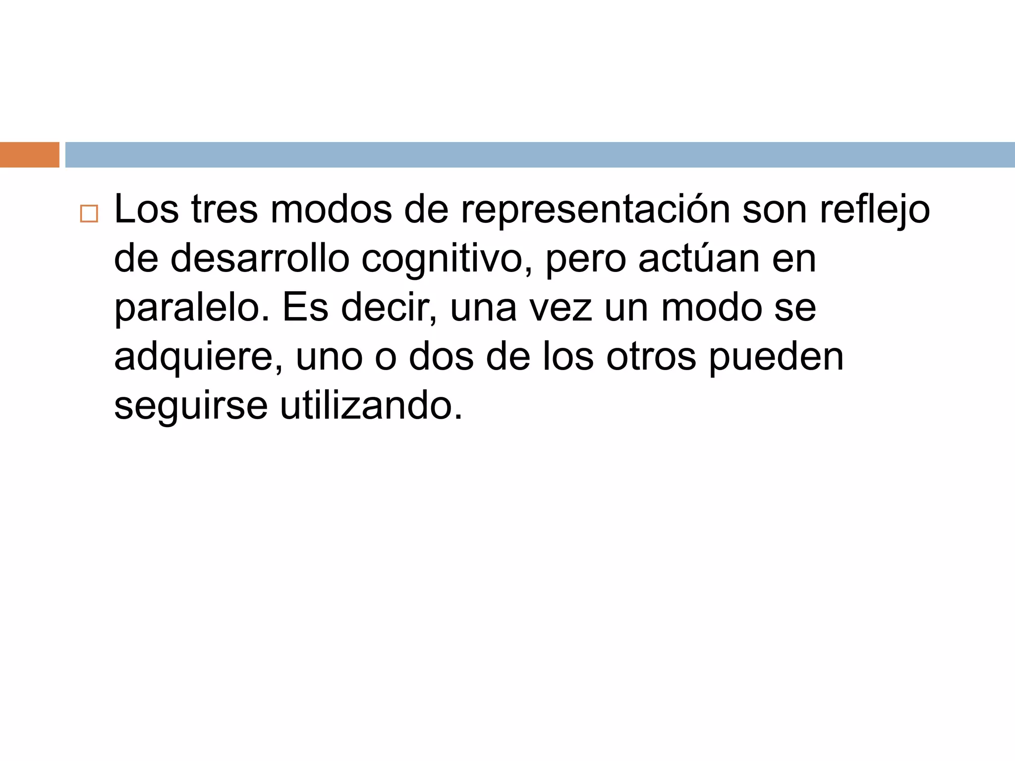    Los tres modos de representación son reflejo
    de desarrollo cognitivo, pero actúan en
    paralelo. Es decir, una vez un modo se
    adquiere, uno o dos de los otros pueden
    seguirse utilizando.
 
