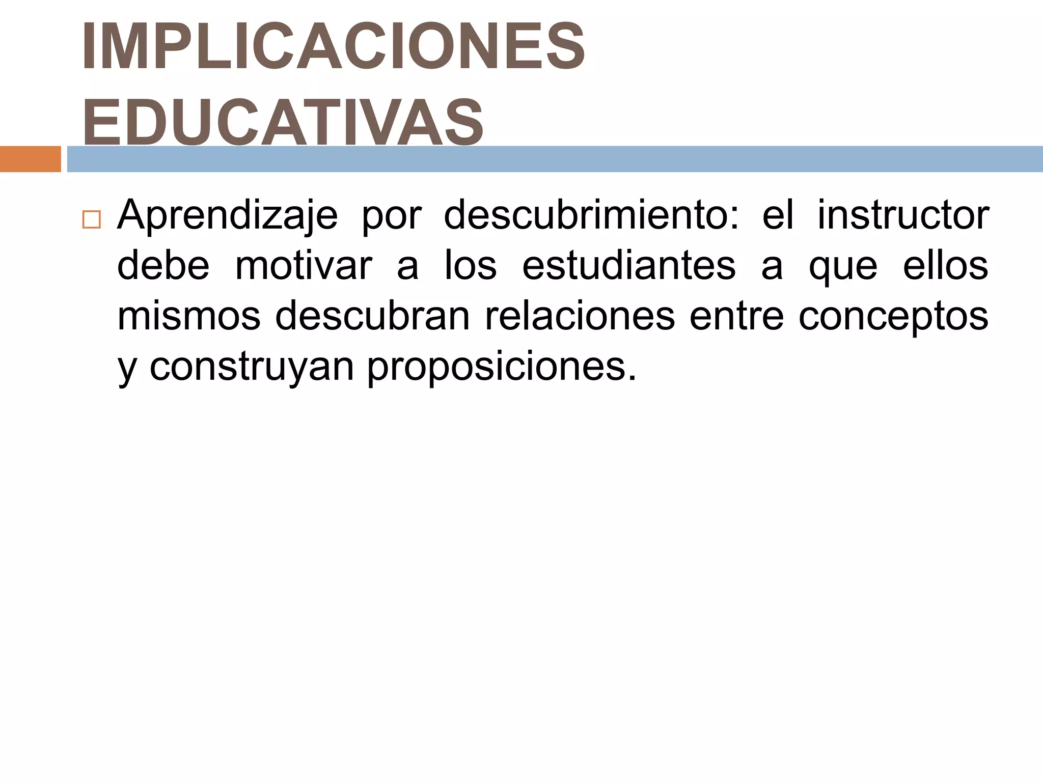 IMPLICACIONES
EDUCATIVAS
   Aprendizaje por descubrimiento: el instructor
    debe motivar a los estudiantes a que ellos
    mismos descubran relaciones entre conceptos
    y construyan proposiciones.
 