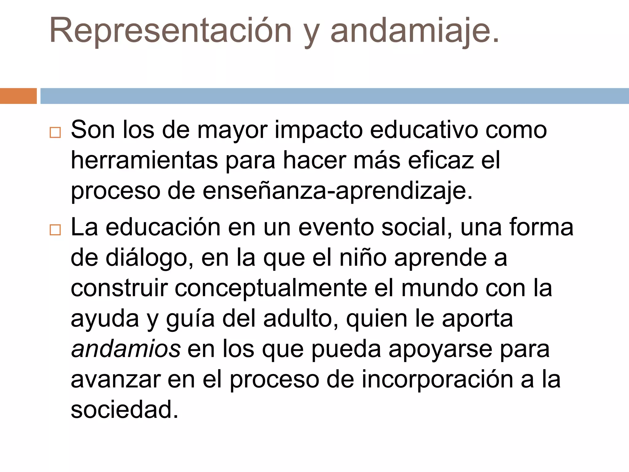 Representación y andamiaje.

   Son los de mayor impacto educativo como
    herramientas para hacer más eficaz el
    proceso de enseñanza-aprendizaje.
   La educación en un evento social, una forma
    de diálogo, en la que el niño aprende a
    construir conceptualmente el mundo con la
    ayuda y guía del adulto, quien le aporta
    andamios en los que pueda apoyarse para
    avanzar en el proceso de incorporación a la
    sociedad.
 