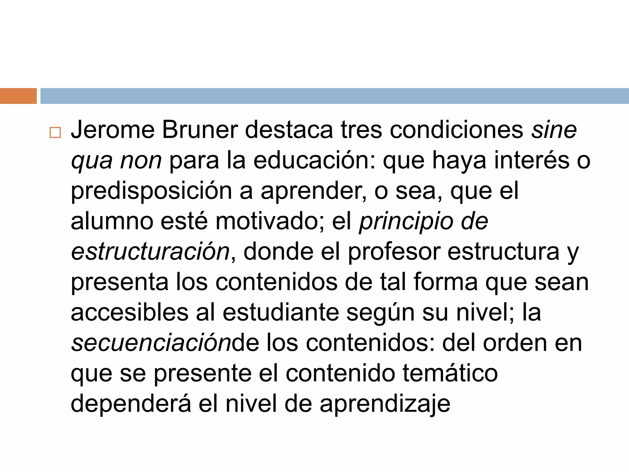    Jerome Bruner destaca tres condiciones sine
    qua non para la educación: que haya interés o
    predisposición a aprender, o sea, que el
    alumno esté motivado; el principio de
    estructuración, donde el profesor estructura y
    presenta los contenidos de tal forma que sean
    accesibles al estudiante según su nivel; la
    secuenciaciónde los contenidos: del orden en
    que se presente el contenido temático
    dependerá el nivel de aprendizaje
 