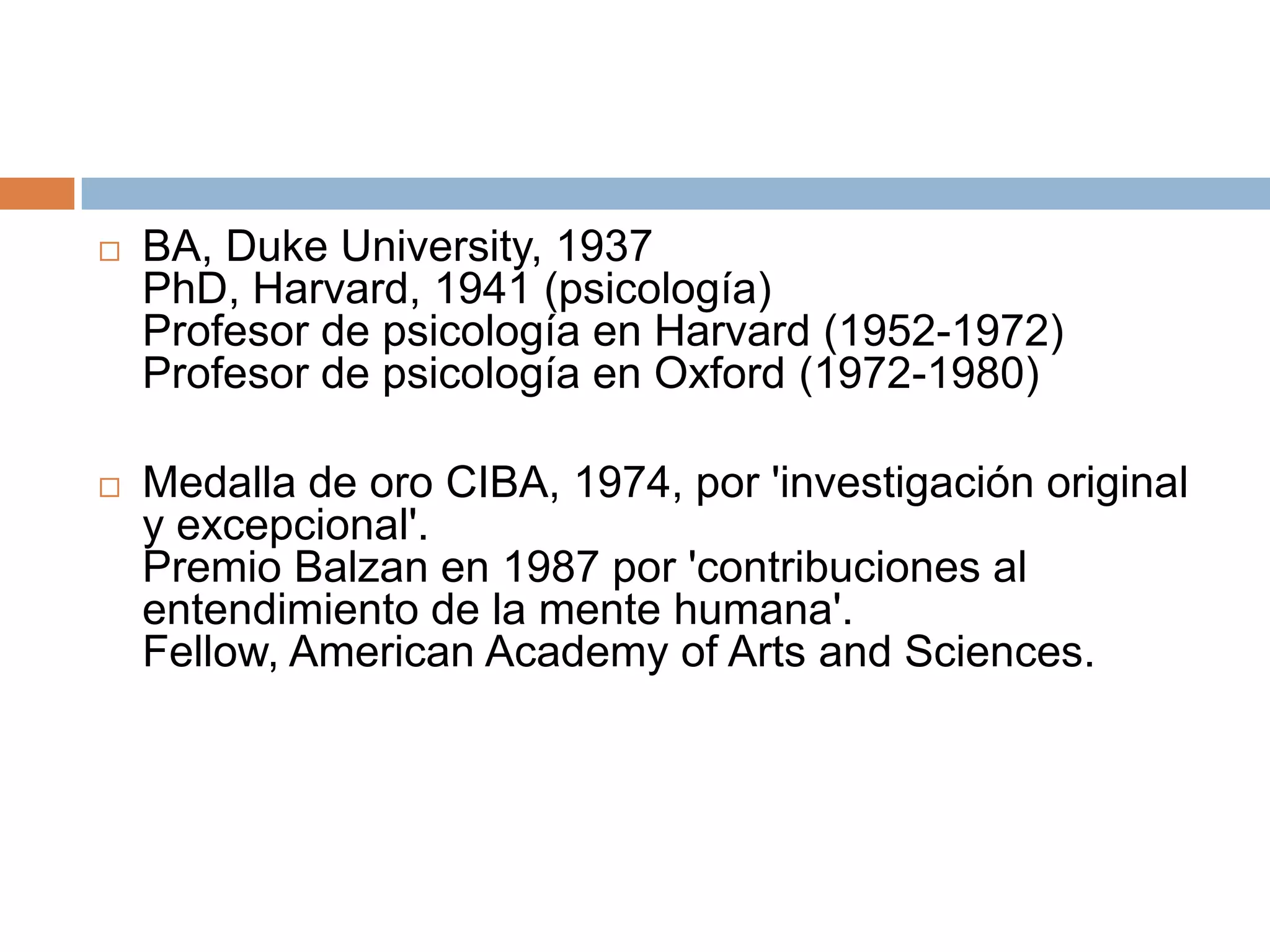    BA, Duke University, 1937
    PhD, Harvard, 1941 (psicología)
    Profesor de psicología en Harvard (1952-1972)
    Profesor de psicología en Oxford (1972-1980)

   Medalla de oro CIBA, 1974, por 'investigación original
    y excepcional'.
    Premio Balzan en 1987 por 'contribuciones al
    entendimiento de la mente humana'.
    Fellow, American Academy of Arts and Sciences.
 