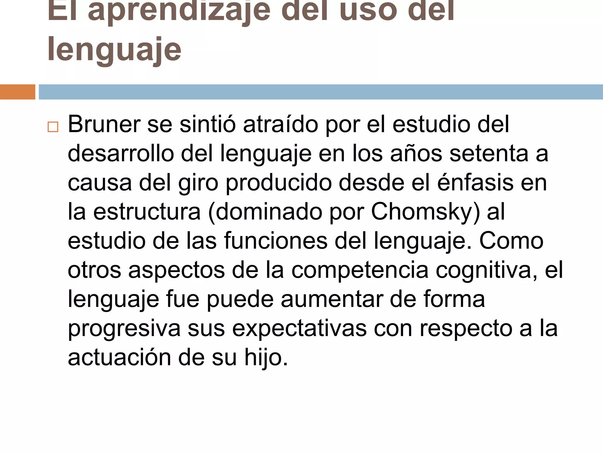 El aprendizaje del uso del
lenguaje

   Bruner se sintió atraído por el estudio del
    desarrollo del lenguaje en los años setenta a
    causa del giro producido desde el énfasis en
    la estructura (dominado por Chomsky) al
    estudio de las funciones del lenguaje. Como
    otros aspectos de la competencia cognitiva, el
    lenguaje fue puede aumentar de forma
    progresiva sus expectativas con respecto a la
    actuación de su hijo.
 