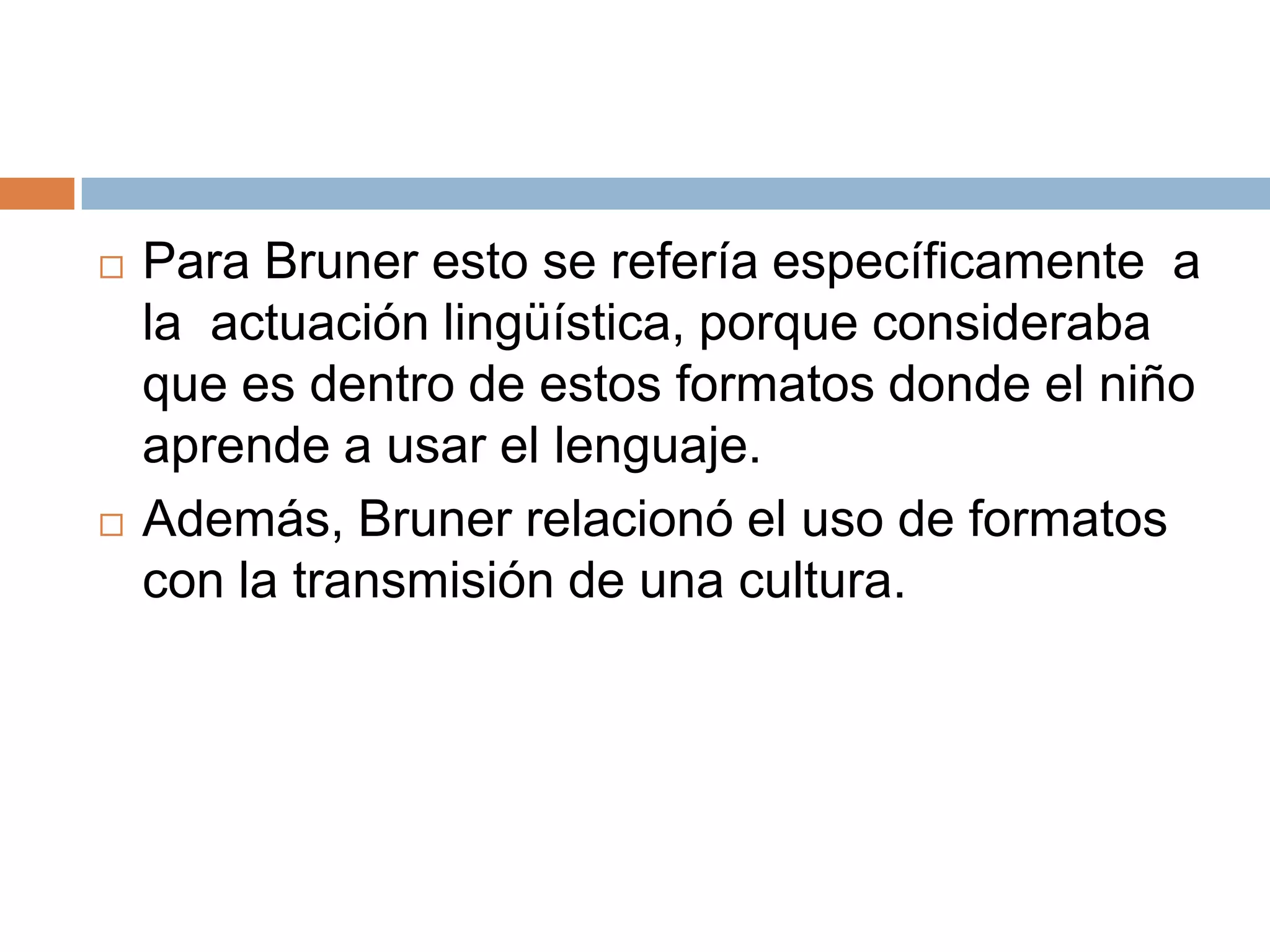    Para Bruner esto se refería específicamente a
    la actuación lingüística, porque consideraba
    que es dentro de estos formatos donde el niño
    aprende a usar el lenguaje.
   Además, Bruner relacionó el uso de formatos
    con la transmisión de una cultura.
 