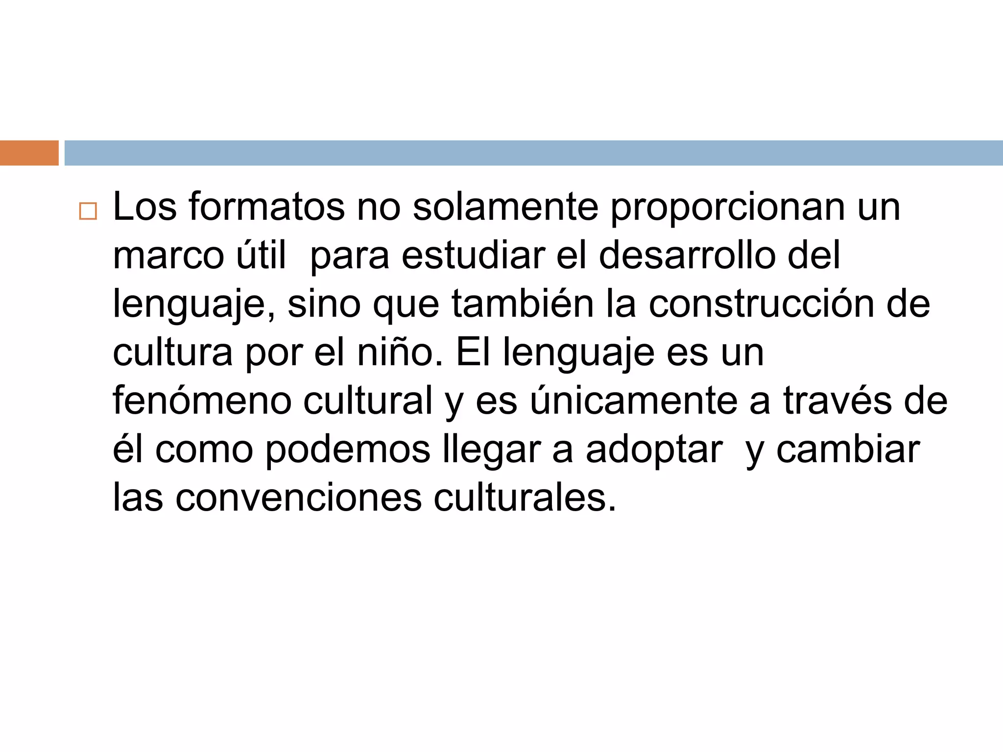    Los formatos no solamente proporcionan un
    marco útil para estudiar el desarrollo del
    lenguaje, sino que también la construcción de
    cultura por el niño. El lenguaje es un
    fenómeno cultural y es únicamente a través de
    él como podemos llegar a adoptar y cambiar
    las convenciones culturales.
 