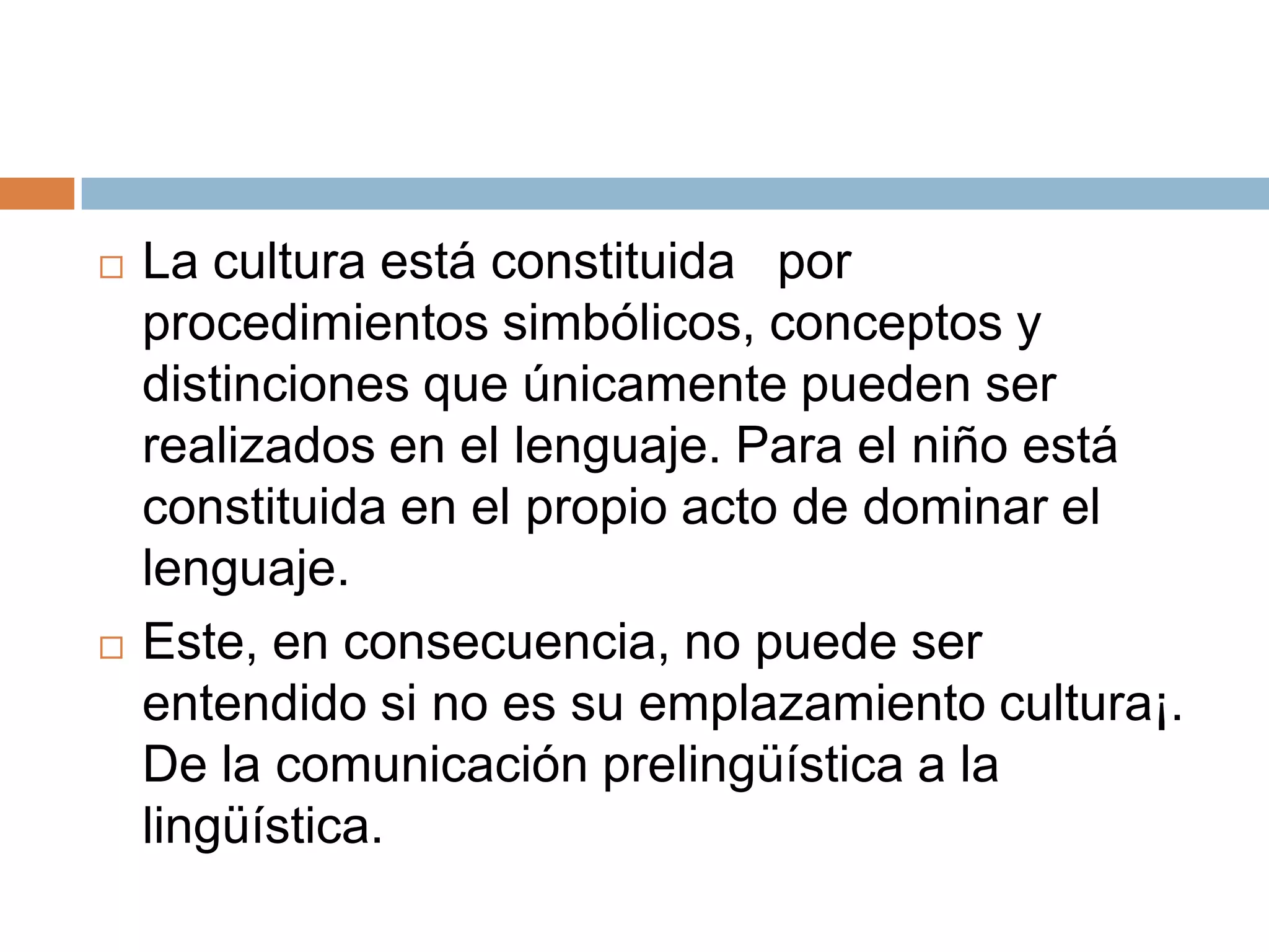    La cultura está constituida por
    procedimientos simbólicos, conceptos y
    distinciones que únicamente pueden ser
    realizados en el lenguaje. Para el niño está
    constituida en el propio acto de dominar el
    lenguaje.
   Este, en consecuencia, no puede ser
    entendido si no es su emplazamiento cultura¡.
    De la comunicación prelingüística a la
    lingüística.
 