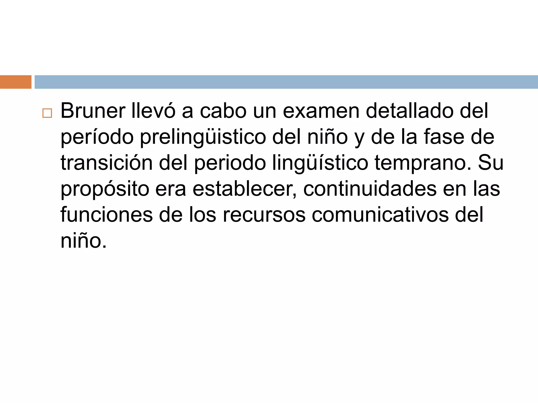    Bruner llevó a cabo un examen detallado del
    período prelingüistico del niño y de la fase de
    transición del periodo lingüístico temprano. Su
    propósito era establecer, continuidades en las
    funciones de los recursos comunicativos del
    niño.
 