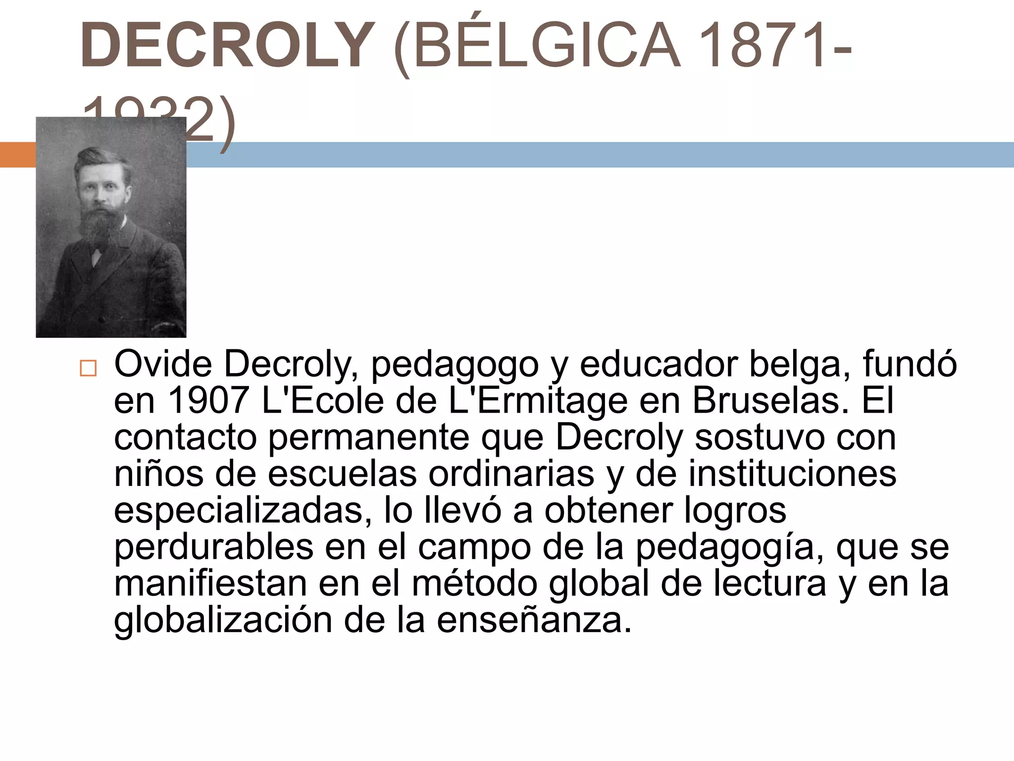DECROLY (BÉLGICA 1871-
1932)





   Ovide Decroly, pedagogo y educador belga, fundó
    en 1907 L'Ecole de L'Ermitage en Bruselas. El
    contacto permanente que Decroly sostuvo con
    niños de escuelas ordinarias y de instituciones
    especializadas, lo llevó a obtener logros
    perdurables en el campo de la pedagogía, que se
    manifiestan en el método global de lectura y en la
    globalización de la enseñanza.
 