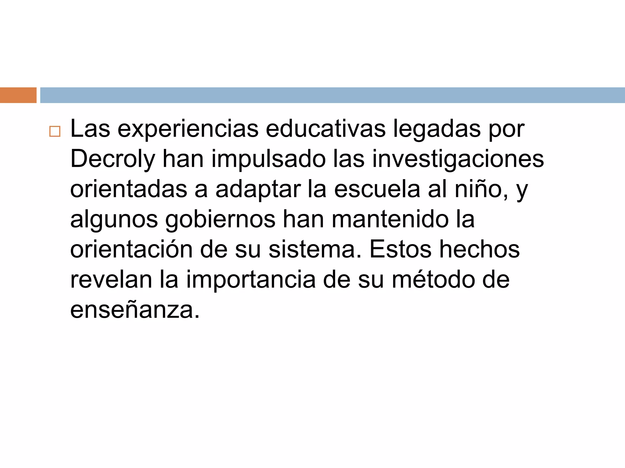    Las experiencias educativas legadas por
    Decroly han impulsado las investigaciones
    orientadas a adaptar la escuela al niño, y
    algunos gobiernos han mantenido la
    orientación de su sistema. Estos hechos
    revelan la importancia de su método de
    enseñanza.
 