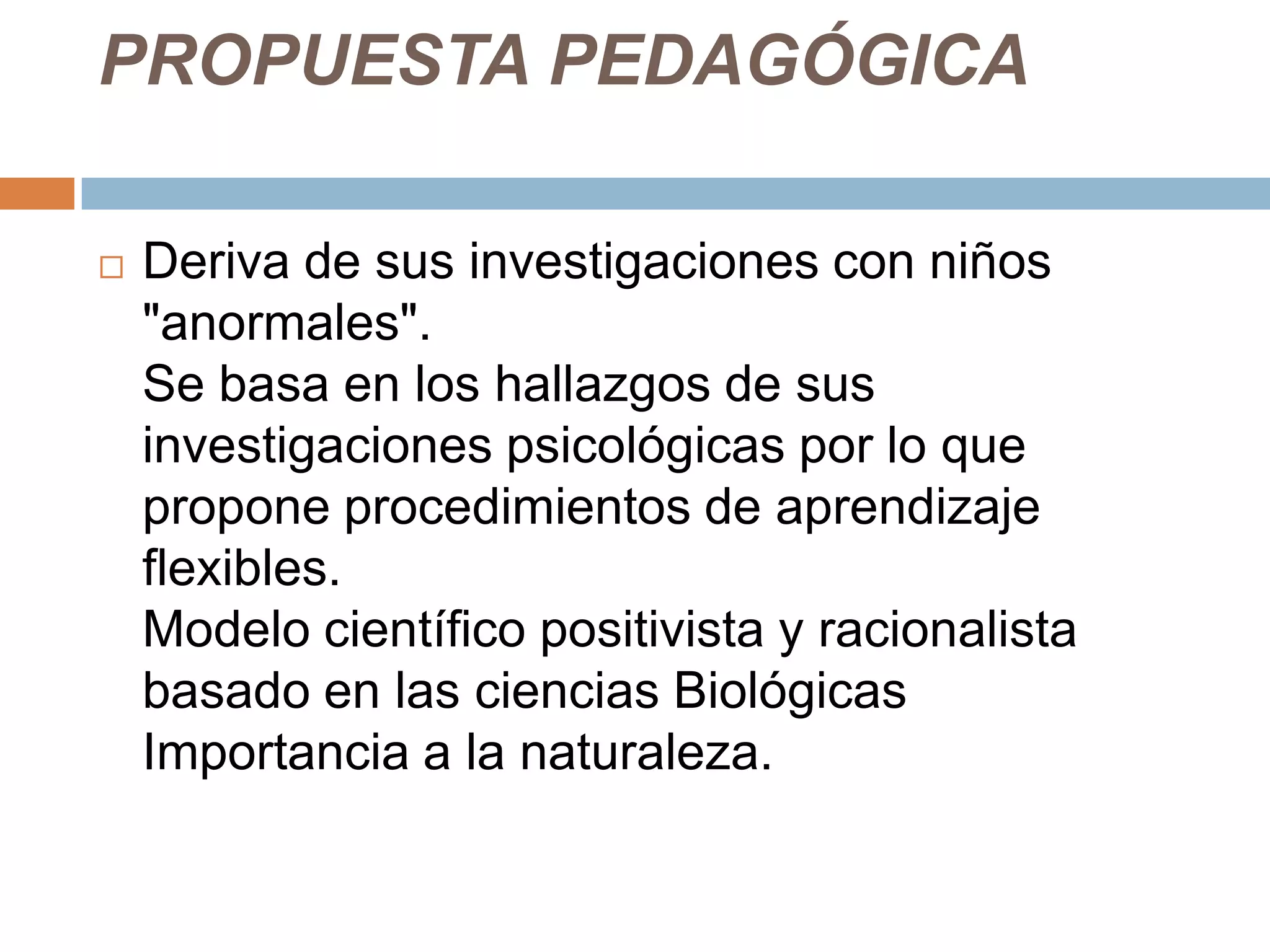 PROPUESTA PEDAGÓGICA

   Deriva de sus investigaciones con niños
    "anormales".
    Se basa en los hallazgos de sus
    investigaciones psicológicas por lo que
    propone procedimientos de aprendizaje
    flexibles.
    Modelo científico positivista y racionalista
    basado en las ciencias Biológicas
    Importancia a la naturaleza.
 