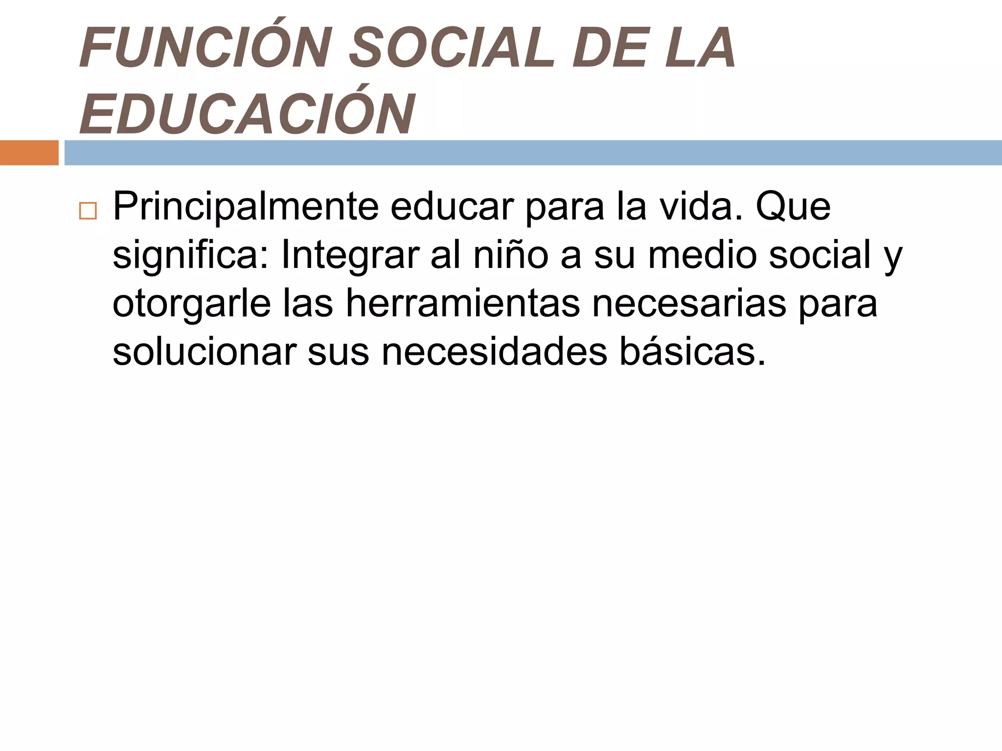 FUNCIÓN SOCIAL DE LA
EDUCACIÓN
   Principalmente educar para la vida. Que
    significa: Integrar al niño a su medio social y
    otorgarle las herramientas necesarias para
    solucionar sus necesidades básicas.
 