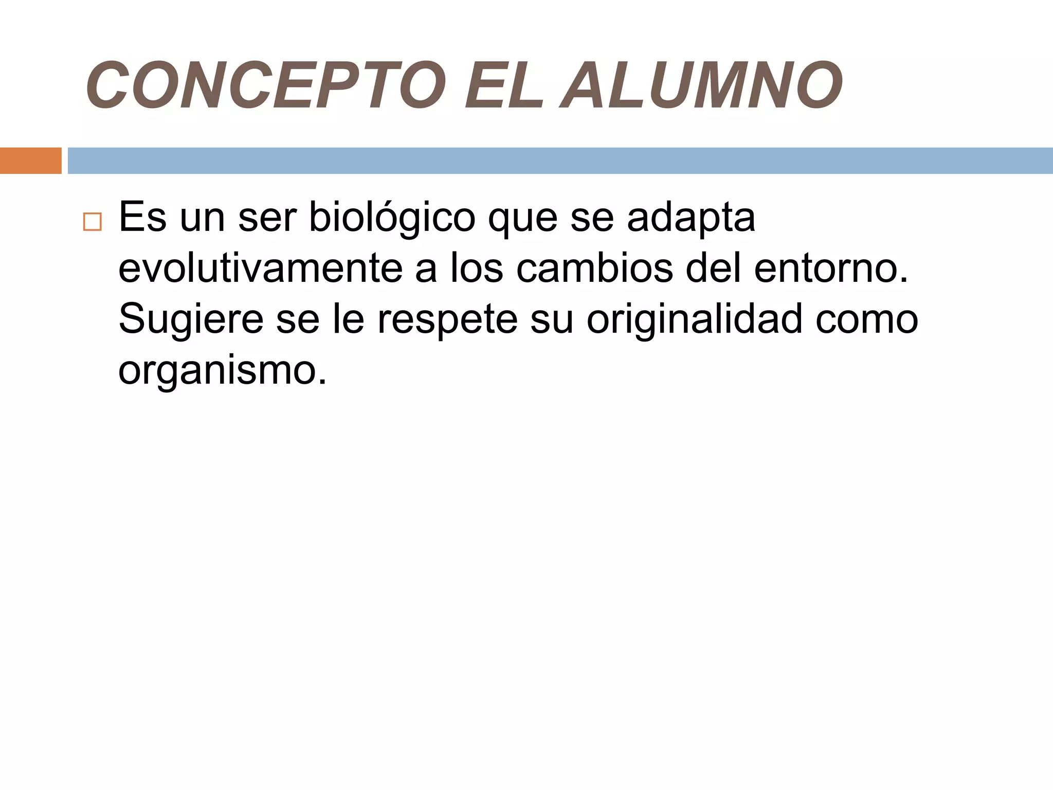 CONCEPTO EL ALUMNO
   Es un ser biológico que se adapta
    evolutivamente a los cambios del entorno.
    Sugiere se le respete su originalidad como
    organismo.
 