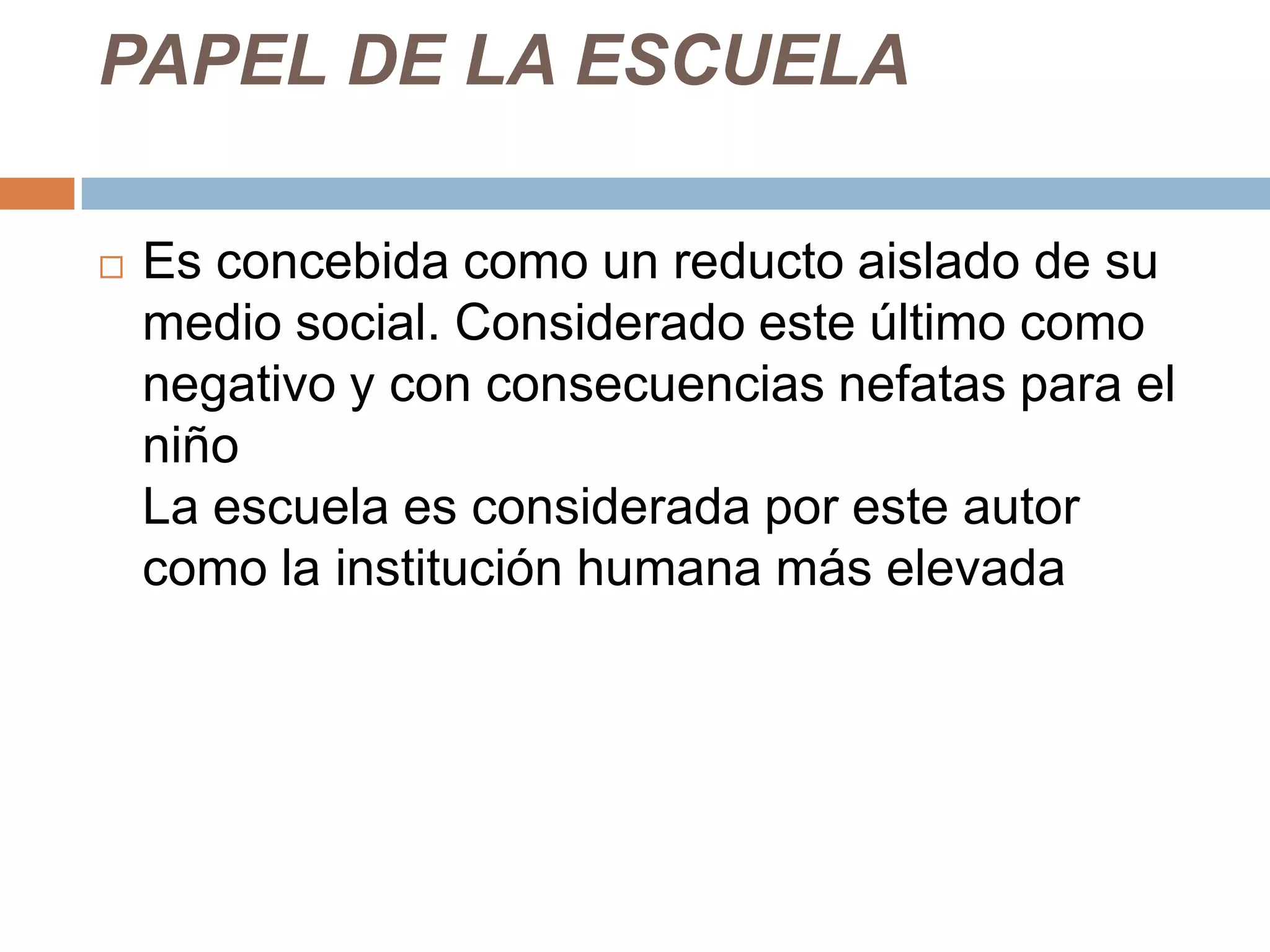 PAPEL DE LA ESCUELA

   Es concebida como un reducto aislado de su
    medio social. Considerado este último como
    negativo y con consecuencias nefatas para el
    niño
    La escuela es considerada por este autor
    como la institución humana más elevada
 