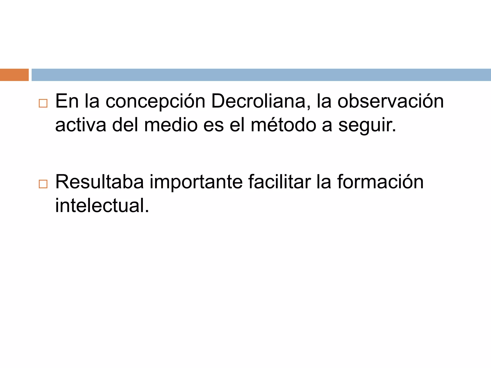    En la concepción Decroliana, la observación
    activa del medio es el método a seguir.

   Resultaba importante facilitar la formación
    intelectual.
 