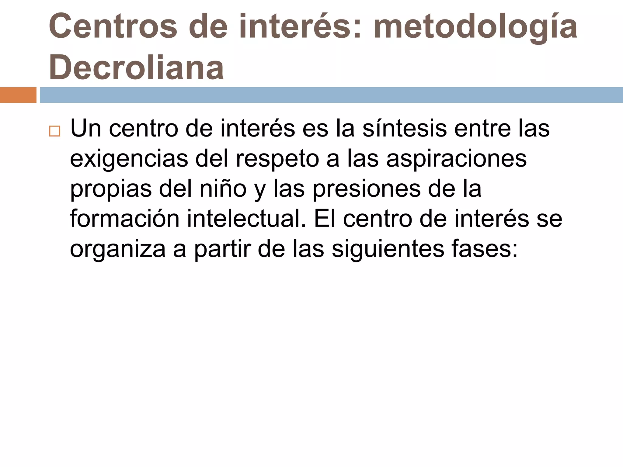 Centros de interés: metodología
Decroliana
   Un centro de interés es la síntesis entre las
    exigencias del respeto a las aspiraciones
    propias del niño y las presiones de la
    formación intelectual. El centro de interés se
    organiza a partir de las siguientes fases:
 